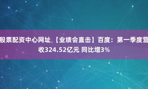 股票配资中心网址 【业绩会直击】百度：第一季度营收324.52亿元 同比增3%