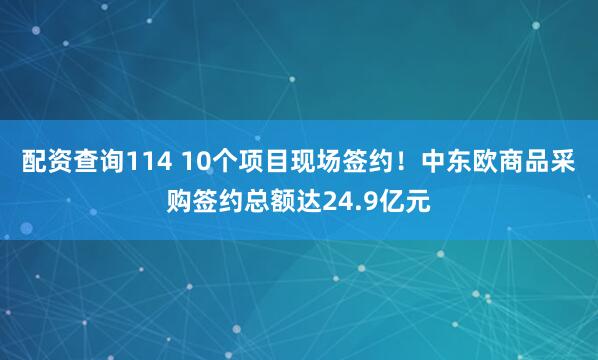 配资查询114 10个项目现场签约！中东欧商品采购签约总额达24.9亿元