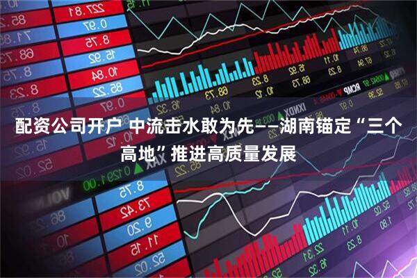 配资公司开户 中流击水敢为先——湖南锚定“三个高地”推进高质量发展