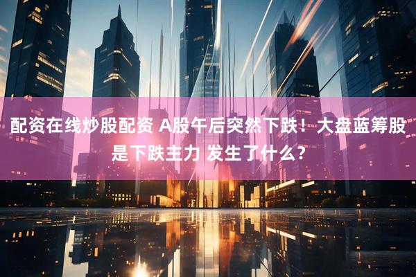 配资在线炒股配资 A股午后突然下跌！大盘蓝筹股是下跌主力 发生了什么？