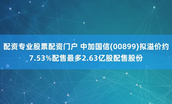 配资专业股票配资门户 中加国信(00899)拟溢价约7.53%配售最多2.63亿股配售股份