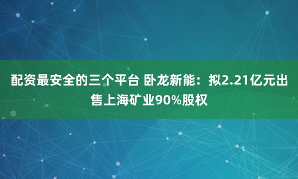 配资最安全的三个平台 卧龙新能：拟2.21亿元出售上海矿业90%股权
