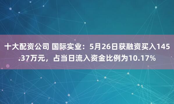 十大配资公司 国际实业：5月26日获融资买入145.37万元，占当日流入资金比例为10.17%
