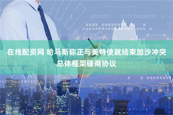 在线配资网 哈马斯称正与美特使就结束加沙冲突总体框架磋商协议