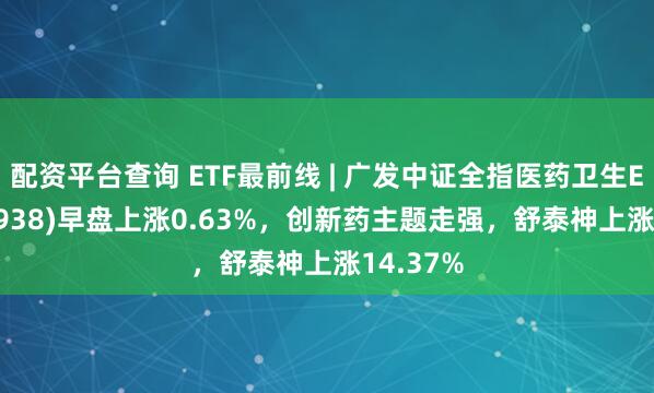 配资平台查询 ETF最前线 | 广发中证全指医药卫生ETF(159938)早盘上涨0.63%，创新药主题走强，舒泰神上涨14.37%