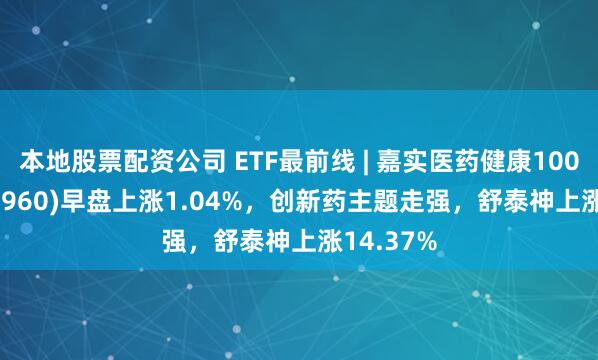 本地股票配资公司 ETF最前线 | 嘉实医药健康100ETF(515960)早盘上涨1.04%，创新药主题走强，舒泰神上涨14.37%