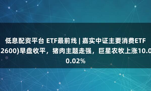 低息配资平台 ETF最前线 | 嘉实中证主要消费ETF(512600)早盘收平，猪肉主题走强，巨星农牧上涨10.02%