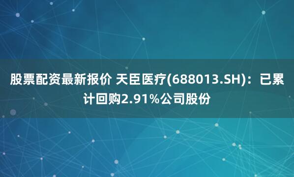 股票配资最新报价 天臣医疗(688013.SH)：已累计回购2.91%公司股份