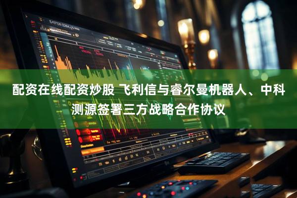 配资在线配资炒股 飞利信与睿尔曼机器人、中科测源签署三方战略合作协议