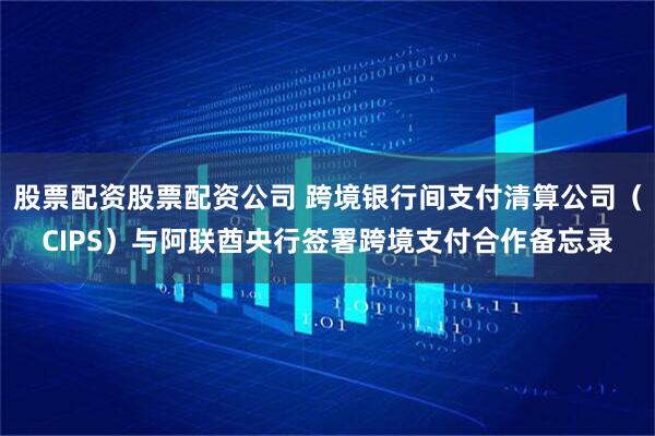 股票配资股票配资公司 跨境银行间支付清算公司（CIPS）与阿联酋央行签署跨境支付合作备忘录