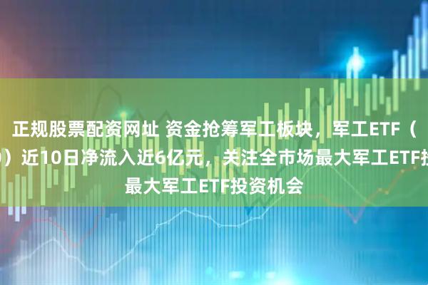正规股票配资网址 资金抢筹军工板块，军工ETF（512660）近10日净流入近6亿元，关注全市场最大军工ETF投资机会