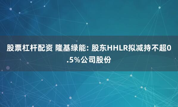 股票杠杆配资 隆基绿能: 股东HHLR拟减持不超0.5%公司股份