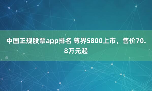 中国正规股票app排名 尊界S800上市，售价70.8万元起