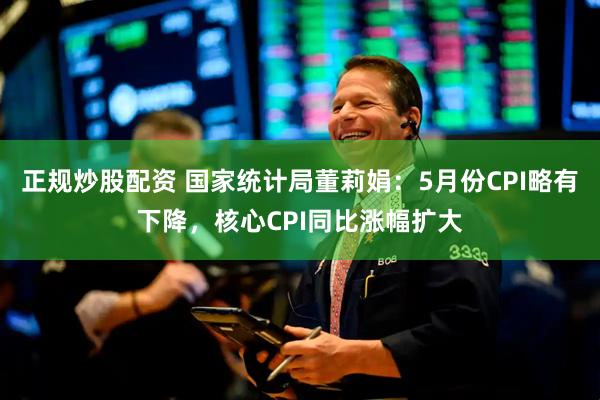 正规炒股配资 国家统计局董莉娟：5月份CPI略有下降，核心CPI同比涨幅扩大