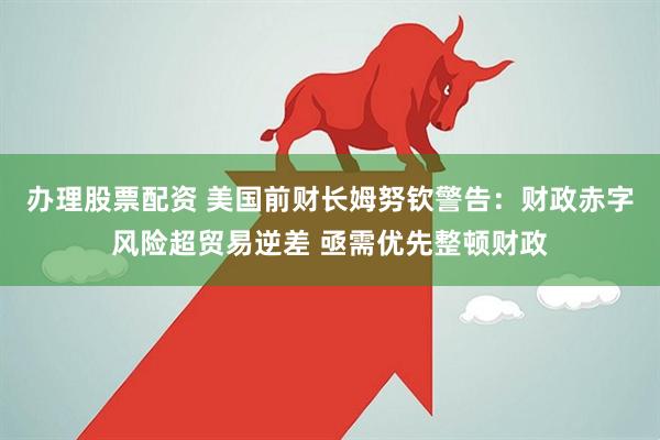 办理股票配资 美国前财长姆努钦警告：财政赤字风险超贸易逆差 亟需优先整顿财政