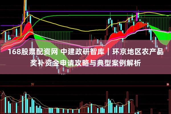 168股票配资网 中建政研智库｜环京地区农产品奖补资金申请攻略与典型案例解析