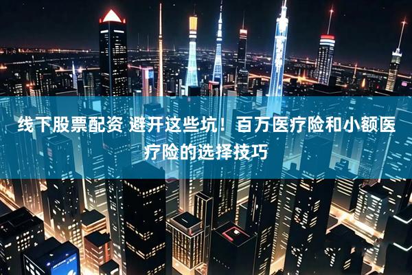 线下股票配资 避开这些坑！百万医疗险和小额医疗险的选择技巧