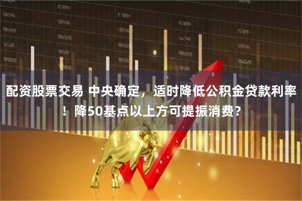 配资股票交易 中央确定，适时降低公积金贷款利率！降50基点以上方可提振消费？
