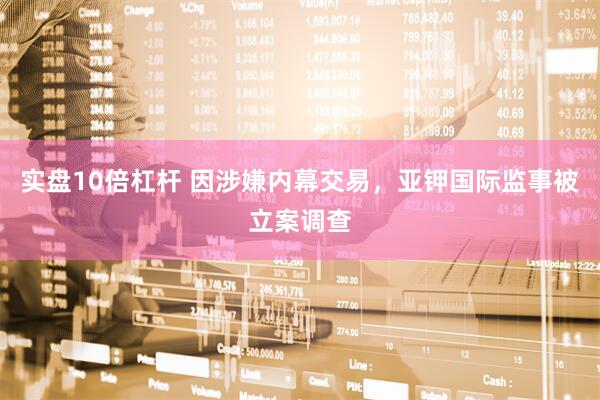 实盘10倍杠杆 因涉嫌内幕交易，亚钾国际监事被立案调查