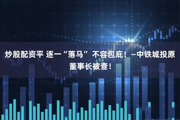 炒股配资平 逐一“落马” 不容包庇！—中铁城投原董事长被查！
