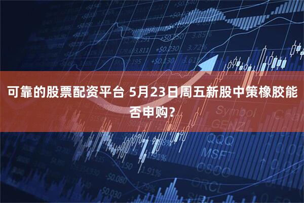 可靠的股票配资平台 5月23日周五新股中策橡胶能否申购？
