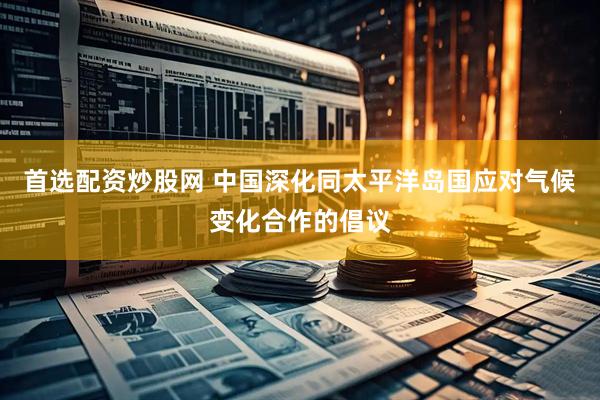 首选配资炒股网 中国深化同太平洋岛国应对气候变化合作的倡议