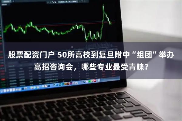股票配资门户 50所高校到复旦附中“组团”举办高招咨询会，哪些专业最受青睐？