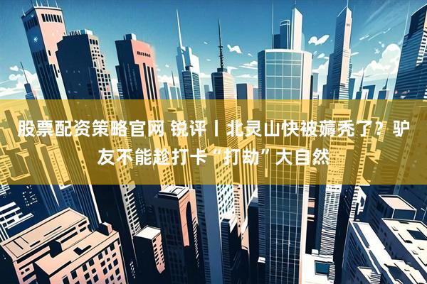 股票配资策略官网 锐评丨北灵山快被薅秃了？驴友不能趁打卡“打劫”大自然