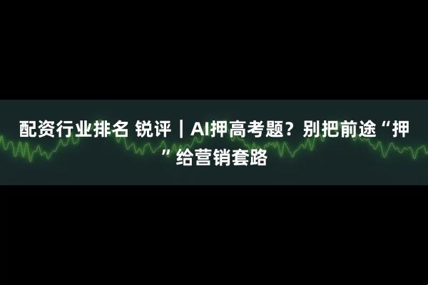 配资行业排名 锐评｜AI押高考题？别把前途“押”给营销套路