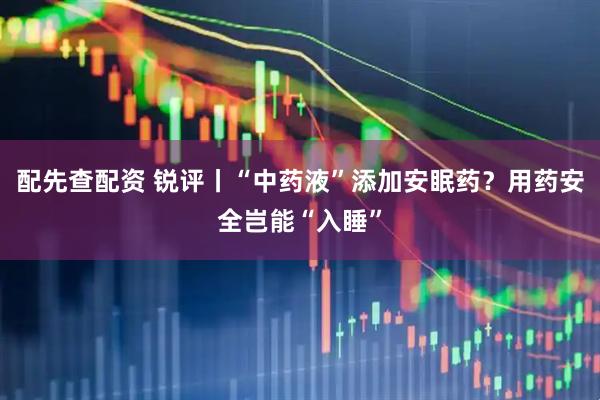 配先查配资 锐评丨“中药液”添加安眠药？用药安全岂能“入睡”