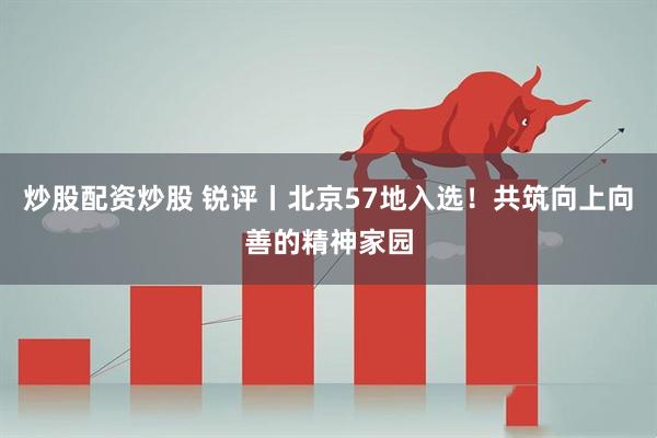炒股配资炒股 锐评丨北京57地入选！共筑向上向善的精神家园