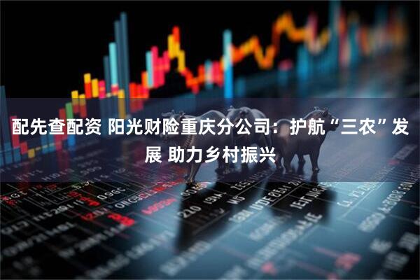 配先查配资 阳光财险重庆分公司：护航“三农”发展 助力乡村振兴