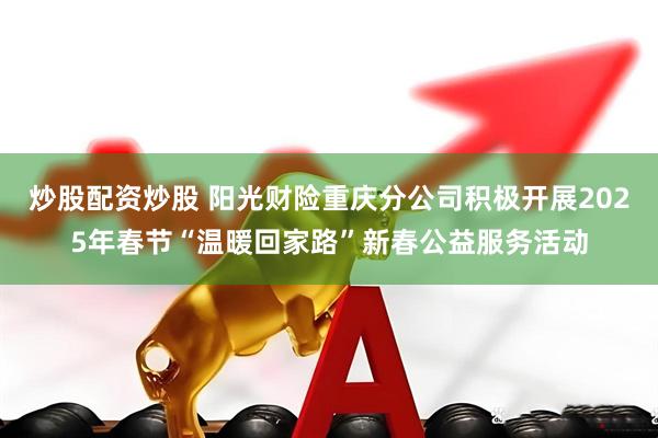 炒股配资炒股 阳光财险重庆分公司积极开展2025年春节“温暖回家路”新春公益服务活动
