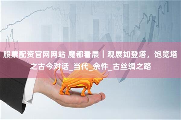 股票配资官网网站 魔都看展｜观展如登塔，饱览塔之古今对话_当代_余件_古丝绸之路