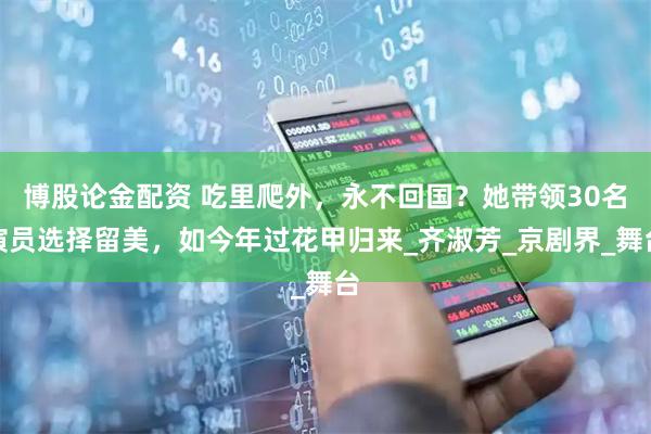 博股论金配资 吃里爬外，永不回国？她带领30名演员选择留美，如今年过花甲归来_齐淑芳_京剧界_舞台