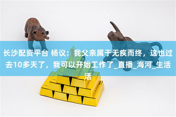长沙配资平台 杨议：我父亲属于无疾而终，这也过去10多天了，我可以开始工作了_直播_海河_生活