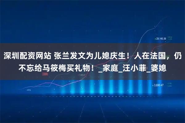 深圳配资网站 张兰发文为儿媳庆生！人在法国，仍不忘给马筱梅买礼物！_家庭_汪小菲_婆媳