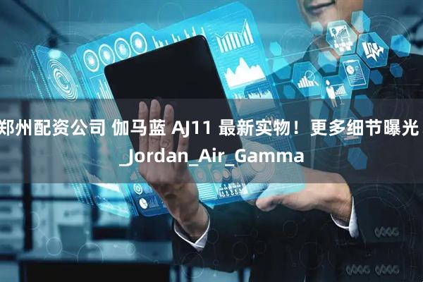 郑州配资公司 伽马蓝 AJ11 最新实物！更多细节曝光！_Jordan_Air_Gamma