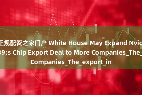 正规配资之家门户 White House May Expand Nvidia&#39;s Chip Export Deal to More Companies_The_export_in