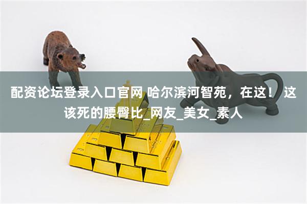 配资论坛登录入口官网 哈尔滨河智苑，在这！ 这该死的腰臀比_网友_美女_素人