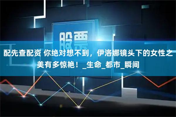 配先查配资 你绝对想不到，伊洛娜镜头下的女性之美有多惊艳！_生命_都市_瞬间