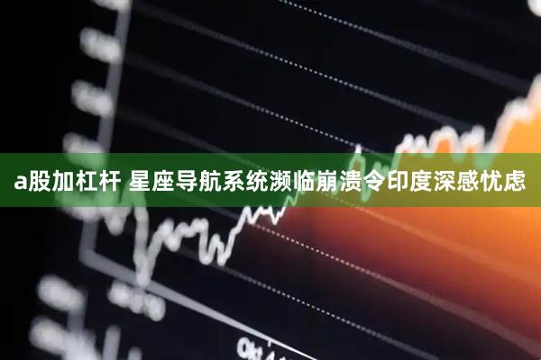a股加杠杆 星座导航系统濒临崩溃令印度深感忧虑