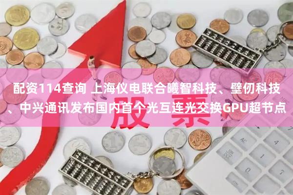 配资114查询 上海仪电联合曦智科技、壁仞科技、中兴通讯发布国内首个光互连光交换GPU超节点