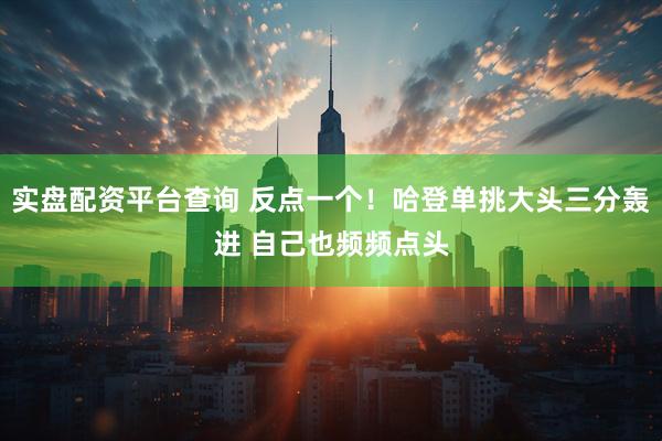 实盘配资平台查询 反点一个！哈登单挑大头三分轰进 自己也频频点头