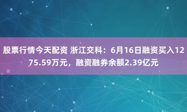 股票行情今天配资 浙江交科：6月16日融资买入1275.59万元，融资融券余额2.39亿元